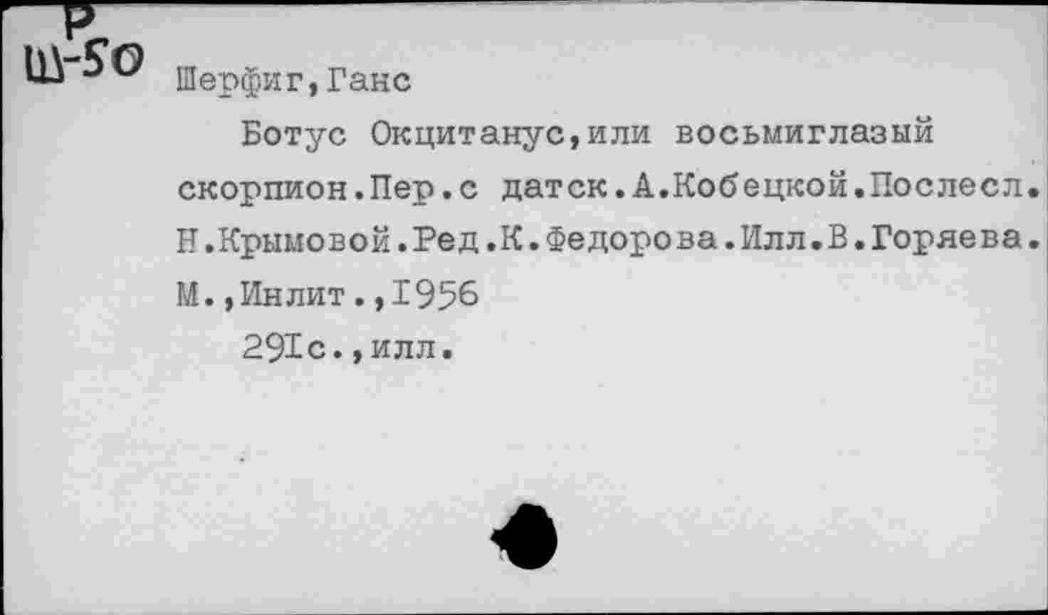 ﻿Шерфиг,Ганс
Ботус Окцитанус,или восьмиглазый скорпион.Пер.с датск.А.Кобецкой.Послесл. Н.Крымовой.Ред.К.Федоре ва.Илл.В.Горяева.
М.,Инлит.,1956
291с.,илл.